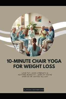 10-Minute Chair Yoga for Weight Loss: Lose Fat, Gain Strength & Restore Mobility - Even If You're Over 60 or Seated All Day - Elwood Bainbridge - cover