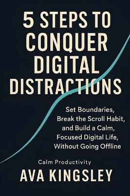 5 Steps to Conquer Digital Distractions: Set Boundaries, Break the Scroll Habit, and Build a Calm, Focused Digital Life, Without Going Offline - Ava Kingsley - cover