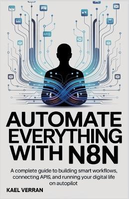 Automate Everything with n8n: A Complete Guide to Building Smart Workflows, Connecting APIs, and Running Your Digital Life on Autopilot - Kael Verran - cover