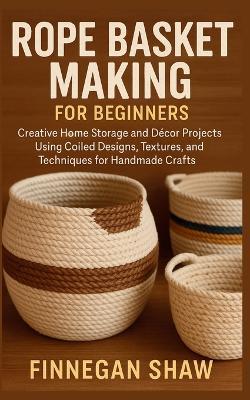 Rope Basket Making for Beginners: Creative Home Storage and Décor Projects Using Coiled Designs, Textures, and Techniques for Handmade Crafts - Finnegan Shaw - cover