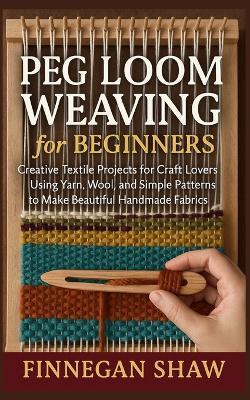 Peg Loom Weaving for Beginners: Creative Textile Projects for Craft Lovers Using Yarn, Wool, and Simple Patterns to Make Beautiful Handmade Fabrics - Finnegan Shaw - cover