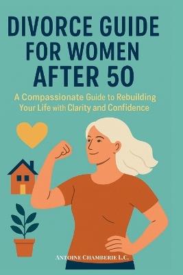 Divorce Guide for Women After 50: A Compassionate Guide to Rebuilding Your Life with Clarity and Confidence - Antoine Chamberie L C - cover