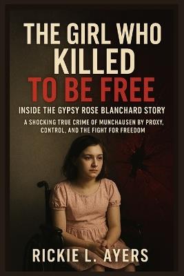 The Girl Who Killed to Be Free: Inside the Gypsy Rose Blanchard Story: A Shocking True Crime of Munchausen by Proxy, Control, and the Fight for Freedom - The Real-Life Case That Stunned America - Rickie L Ayers - cover