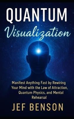 Quantum Visualization: Manifest Anything Fast by Rewiring Your Mind with the Law of Attraction, Quantum Physics, and Mental Rehearsal - Jef Benson - cover