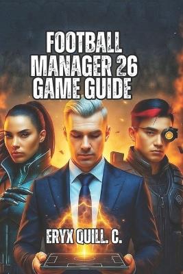 Football Manager 26 Game Guide: Strategic Recruitment, Youth Academy Excellence, and Building Championship-Winning Organizations - Eryx Quill C - cover