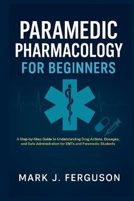 Paramedic Pharmacology for Beginners: A Step-by-Step Guide to Understanding Drug Actions, Dosages, and Safe Administration for EMTs and Paramedic Students - Mark J Ferguson - cover