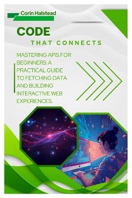 Code That Connects: Mastering APIs for Beginners: A Practical Guide to Fetching Data and Building Interactive Web Experiences - Corin Halstead - cover