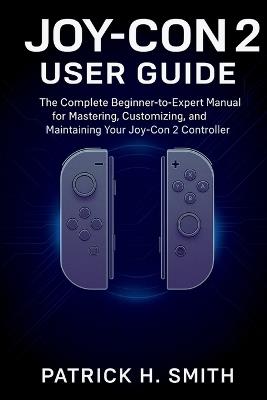 Joy-Con 2 User Guide: The Complete Beginner-to-Expert Manual for Mastering, Customizing, and Maintaining Your Joy-Con 2 Controller - Patrick H Smith - cover