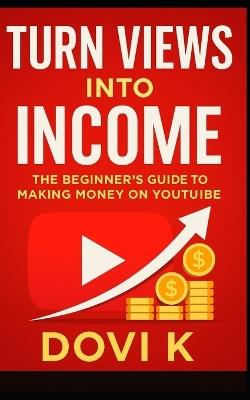 Turn Views into Income: The Beginner's Guide to Making Money on YouTube: A Step-by-Step Guide to Building, Growing, and Monetizing Your YouTube Channel for Lasting Freedom and Income - Dovi K - cover