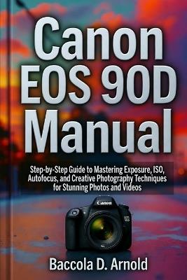 Canon EOS 90D Manual: Step-by-Step Guide to Mastering Exposure, ISO, Autofocus, and Creative Photography Techniques for Stunning Photos and Videos - Baccola D Arnold - cover