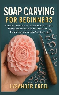 Soap Carving for Beginners: Creative Techniques to Sculpt Beautiful Designs, Master Handcraft Skills, and Transform Simple Bars into Artistic Creations - Lysander Creel - cover