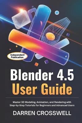 Blender 4.5 User Guide: Master 3D Modeling, Animation, and Rendering with Step-by-Step Tutorials for Beginners and Advanced Users - Darren Crosswell - cover