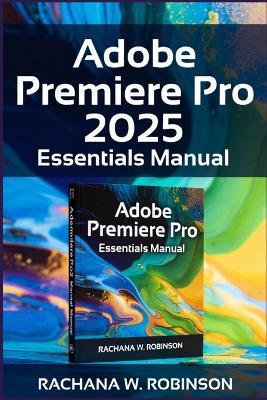 Adobe Premiere Pro 2025 Essentials Manual: Unleash Your Creative Potential with the Latest Video Editing Tools and Innovations - Rachana W Robinson - cover