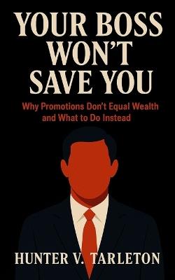 Your Boss Won't Save You: Why Promotions Don't Equal Wealth and What to Do Instead: A Field Guide to Financial Freedom, Ownership Thinking, and Building Wealth Beyond the 9-to-5 - Hunter V Tarleton - cover