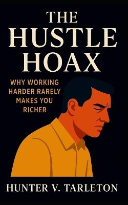 The Hustle Hoax: Why Working Harder Rarely Makes You Richer: Escape hustle culture, master leverage, and build lasting financial freedom without burnout - Hunter V Tarleton - cover