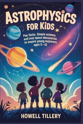 Astrophysics for Kids: Fun Facts, Simple Science, and Cool Space Discoveries to Inspire Young Explorers Ages 5-12 - Howell Tillery - cover
