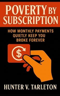 Poverty by Subscription: How Monthly Payments Quietly Keep You Broke Forever: Expose the Hidden Cost of Convenience, Reclaim Ownership, and Rebuild Financial Freedom in a World Addicted to MRP's - Hunter V Tarleton - cover
