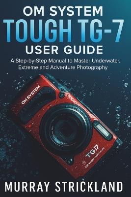 OM System Tough TG-7 User Guide: A Step-by-Step Manual to Master Underwater, Extreme and Adventure Photography - Murray Strickland - cover