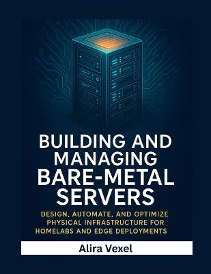 Building and Managing Bare-Metal Servers: Design, Automate, and Optimize Physical Infrastructure for Homelabs and Edge Deployments - Alira Vexel - cover