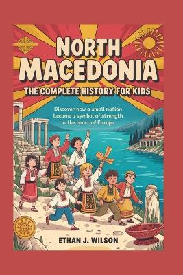 North Macedonia: The Complete History for Kids: Discover how a small nation became a symbol of strength in the heart of Europe. - Ethan J Wilson - cover