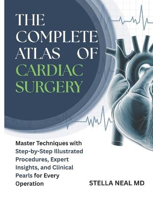 The Complete Atlas of Cardiac Surgery: Master Techniques with Step-by-Step Illustrated Procedures, Expert Insights, and Clinical Pearls for Every Operation - Stella Neal - cover