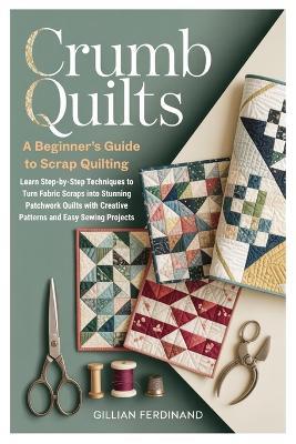 Crumb Quilts: A Beginner's Guide to Scrap Quilting: Learn Step-by-Step Techniques to Turn Fabric Scraps into Stunning Patchwork Quilts with Creative Patterns and Easy Sewing Projects - Gillian Ferdinand - cover