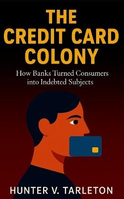 The Credit Card Colony: How Banks Turned Consumers into Indebted Subjects: The hidden economics of credit, debt psychology, and financial freedom in a digital age - Hunter V Tarleton - cover