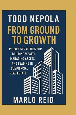 Todd Nepola: From Ground to Growth: Proven Strategies for Building Wealth, Managing Assets, and Leading in Commercial Real Estate - Marlo Reid - cover