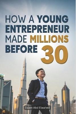 How a Young Entrepreneur Made Millions Before 30: 100 True Stories of Real Millionaires - Eslam Abd Elwahed - cover
