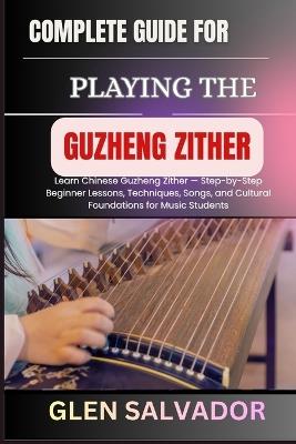 Complete Guide for Playing the Guzheng Zither: Learn Chinese Guzheng Zither - Step-by-Step Beginner Lessons, Techniques, Songs, and Cultural Foundations for Music Students - Glen Salvador - cover