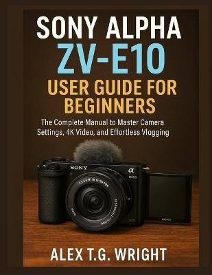 Sony Alpha Zv-E10 User Guide for Beginners: The Complete Manual to Master Camera Settings, 4K Video, and Effortless Vlogging - Alex T G Wright - cover