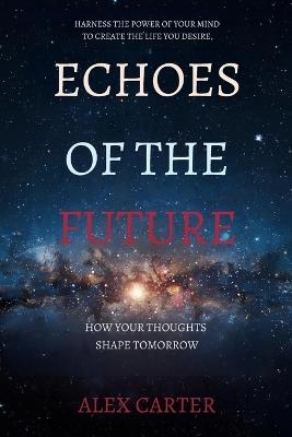 Echoes of the Future: How Your Thoughts Shape Tomorrow: Harness the Power of Your Mind to Create the Life You Desire - Alex Carter - cover