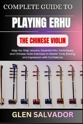 Complete Guide to Playing Erhu the Chinese Violin: Step-by-Step Lessons, Essential Erhu Techniques, and Chinese Violin Exercises to Master Tone, Bowing, and Expression with Confidence - Glen Salvador - cover