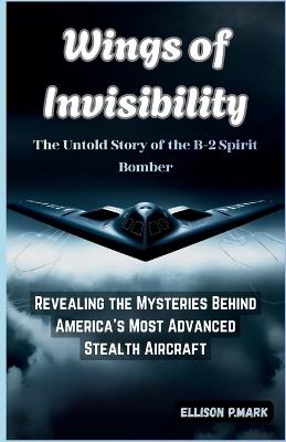 Wings of Invisibility: The Untold Story of the B-2 Spirit Bomber: Revealing the Mysteries Behind America's Most Advanced Stealth Aircraft - Ellison P Mark - cover