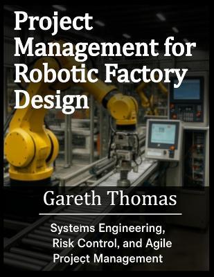 Project Management for Robotic Factory Design: Systems Engineering, Risk Control, and Agile Project Management - Gareth Thomas - cover