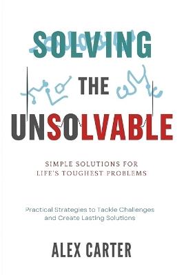 Solving the Unsolvable: Simple Solutions for Life's Toughest Problems: Practical Strategies to Tackle Challenges and Create Lasting Solutions - Alex Carter - cover