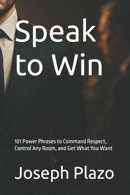 Speak to Win: 101 Power Phrases to Command Respect, Control Any Room, and Get What You Want - Joseph Plazo - cover