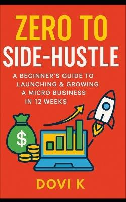 Zero to Side-Hustle: A Beginner's Guide to Launching & Growing a Micro Business in 12 Weeks: Turn Your Skills into Income, Build Your Freedom, and Launch a Profitable Side Hustle Step-by-Step in Just 12 Weeks - Dovi K - cover
