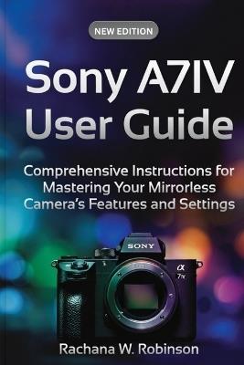 Sony A7IV User Guide: Comprehensive Instructions for Mastering Your Mirrorless Camera's Features and Settings - Rachana W Robinson Robinson - cover