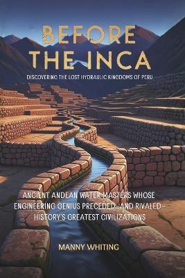 Before The Inca: Discovering the Lost Hydraulic Kingdoms of Peru: Ancient Andean Water Masters Whose Engineering Genius Preceded-and Rivaled-History's Greatest Civilizations - Manny Whiting - cover