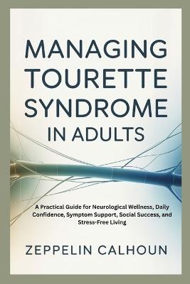 Managing Tourette Syndrome in Adults: A Practical Guide for Neurological Wellness, Daily Confidence, Symptom Support, Social Success, and Stress-Free Living - Zeppelin Calhoun - cover