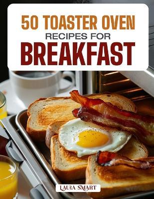50 Toaster Oven Recipes for Breakfast: Quick, Easy, and Delicious Creations Featuring Crispy Toasts, Baked Eggs, Mini Casseroles, and Sweet Morning Treats! - Laura Smart - cover