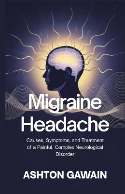 Migraine Headache: Causes, Symptoms, and Treatment of a Painful, Complex Neurological Disorder - Ashton Gawain - cover