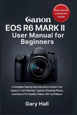 Canon EOS R6 Mark II User Manual for Beginners: A Complete Step-by-Step Manual to Unlock Your Camera's Full Potential, Capture Stunning Photos, and Record Pro-Quality Videos with Confidence - Gary Hall - cover