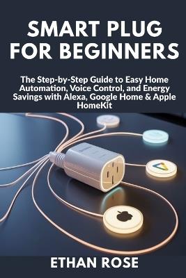 Smart Plug for Beginners: The Step-by-Step Guide to Easy Home Automation, Voice Control, and Energy Savings with Alexa, Google Home & Apple HomeKit - Ethan Rose - cover