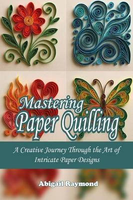 Mastering Paper Quilling: A Creative Journey Through the Art of Intricate Paper Designs - Abigail Raymond - cover