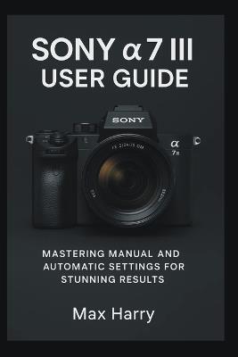 Sony a7 III User Guide: Mastering Manual and Automatic Settings for Stunning Results - Max Harry - cover