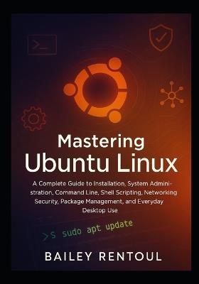 Mastering Ubuntu Linux: A Complete Guide to Installation, System Administration, Command Line, Shell Scripting, Networking, Security, Package Management, and Everyday Desktop Use - Bailey Rentoul - cover