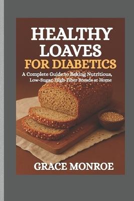 Healthy loaves for diabetics: A complete guide to baking nutritious low sugar and high fiber breads at home - Grace Monroe - cover