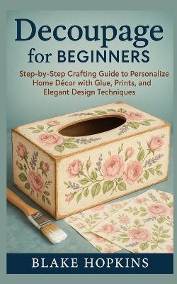 Decoupage for Beginners: Step-by-Step Crafting Guide to Personalize Home Décor with Glue, Prints, and Elegant Design Techniques - Blake Hopkins - cover